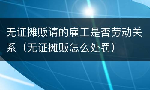 无证摊贩请的雇工是否劳动关系（无证摊贩怎么处罚）