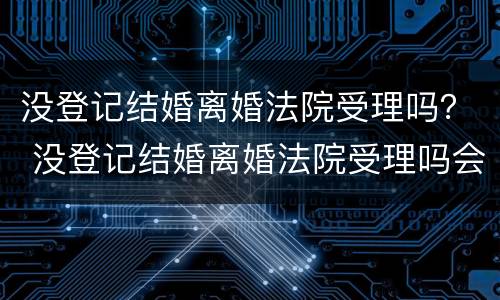 没登记结婚离婚法院受理吗？ 没登记结婚离婚法院受理吗会判离吗