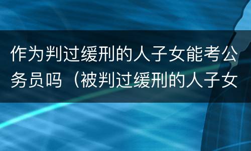 作为判过缓刑的人子女能考公务员吗（被判过缓刑的人子女能考公务员吗）