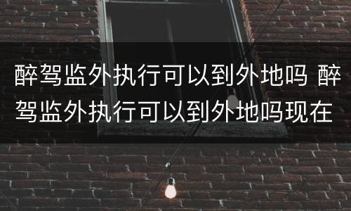 醉驾监外执行可以到外地吗 醉驾监外执行可以到外地吗现在