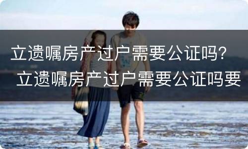 立遗嘱房产过户需要公证吗？ 立遗嘱房产过户需要公证吗要多少钱