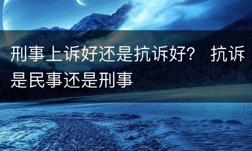刑事上诉好还是抗诉好？ 抗诉是民事还是刑事
