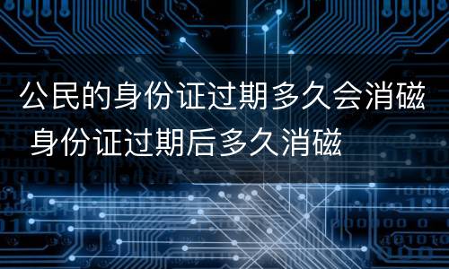 公民的身份证过期多久会消磁 身份证过期后多久消磁