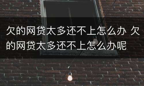 欠的网贷太多还不上怎么办 欠的网贷太多还不上怎么办呢