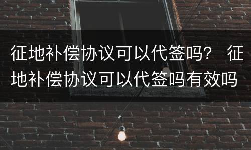征地补偿协议可以代签吗？ 征地补偿协议可以代签吗有效吗