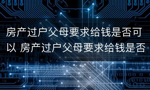 房产过户父母要求给钱是否可以 房产过户父母要求给钱是否可以抵押