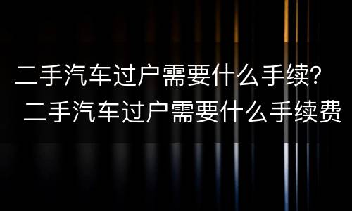 二手汽车过户需要什么手续？ 二手汽车过户需要什么手续费用多少