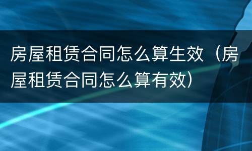 房屋租赁合同怎么算生效（房屋租赁合同怎么算有效）