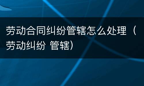 劳动合同纠纷管辖怎么处理（劳动纠纷 管辖）