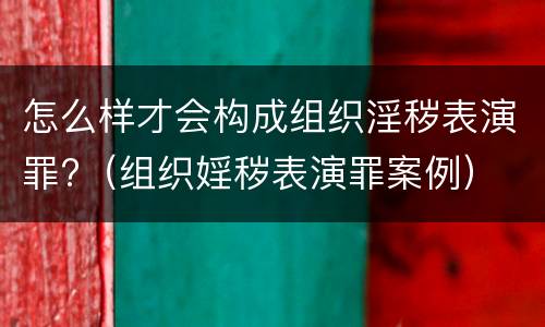 怎么样才会构成组织淫秽表演罪?（组织婬秽表演罪案例）