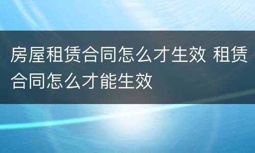 房屋租赁合同怎么才生效 租赁合同怎么才能生效