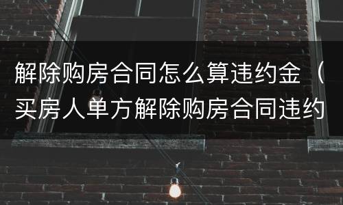 解除购房合同怎么算违约金（买房人单方解除购房合同违约金）