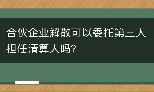 合伙企业解散可以委托第三人担任清算人吗？