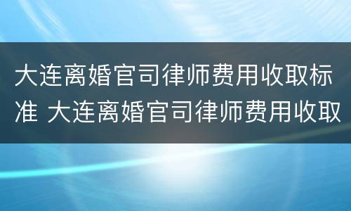 大连离婚官司律师费用收取标准 大连离婚官司律师费用收取标准最新