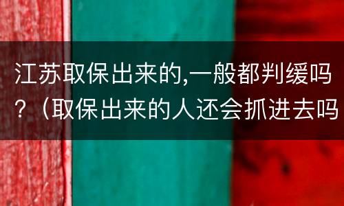 江苏取保出来的,一般都判缓吗?（取保出来的人还会抓进去吗）