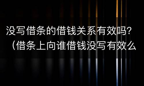 没写借条的借钱关系有效吗？（借条上向谁借钱没写有效么）