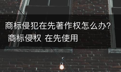 商标侵犯在先著作权怎么办？ 商标侵权 在先使用