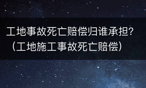 工地事故死亡赔偿归谁承担？（工地施工事故死亡赔偿）