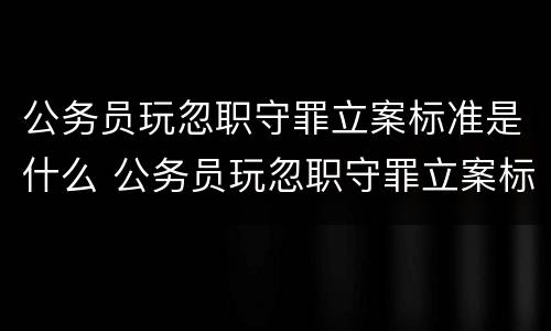 公务员玩忽职守罪立案标准是什么 公务员玩忽职守罪立案标准是什么呢