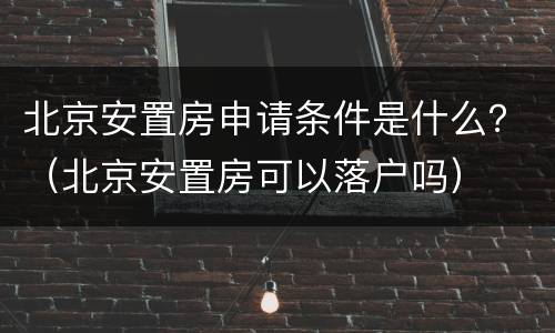 北京安置房申请条件是什么？（北京安置房可以落户吗）