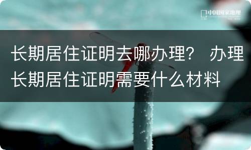 长期居住证明去哪办理？ 办理长期居住证明需要什么材料