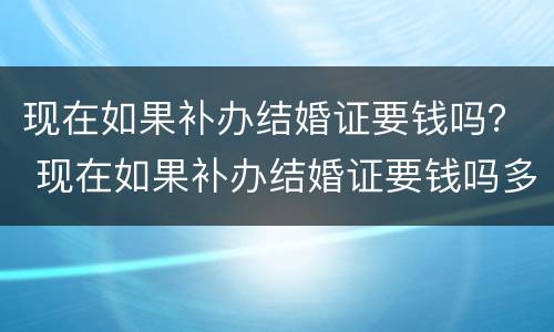 现在如果补办结婚证要钱吗？ 现在如果补办结婚证要钱吗多少钱