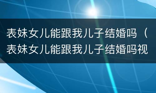 表妹女儿能跟我儿子结婚吗（表妹女儿能跟我儿子结婚吗视频）