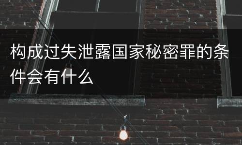 构成过失泄露国家秘密罪的条件会有什么