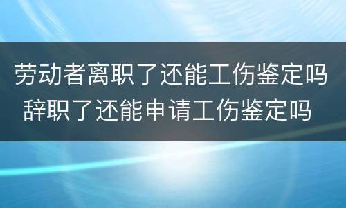 劳动者离职了还能工伤鉴定吗 辞职了还能申请工伤鉴定吗