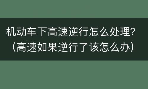 机动车下高速逆行怎么处理？（高速如果逆行了该怎么办）