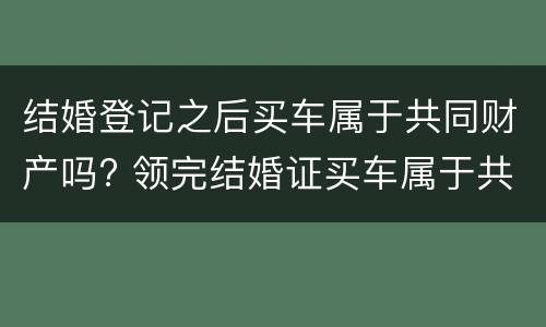 结婚登记之后买车属于共同财产吗? 领完结婚证买车属于共同财产吗