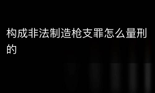 构成非法制造枪支罪怎么量刑的