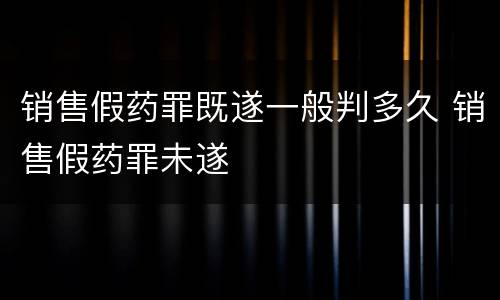 销售假药罪既遂一般判多久 销售假药罪未遂