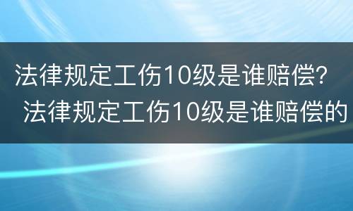 法律规定工伤10级是谁赔偿？ 法律规定工伤10级是谁赔偿的