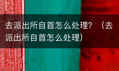 去派出所自首怎么处理？（去派出所自首怎么处理）