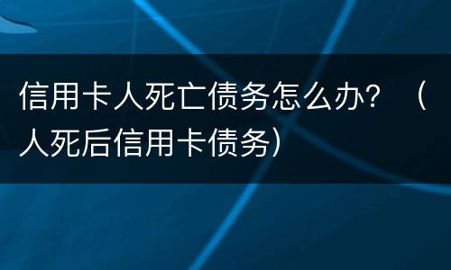 信用卡人死亡债务怎么办？（人死后信用卡债务）