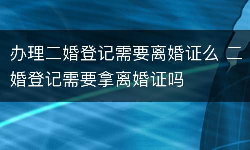 办理二婚登记需要离婚证么 二婚登记需要拿离婚证吗