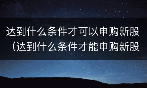 达到什么条件才可以申购新股（达到什么条件才能申购新股）