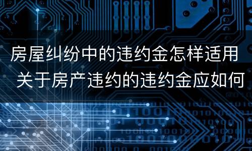 房屋纠纷中的违约金怎样适用 关于房产违约的违约金应如何确定