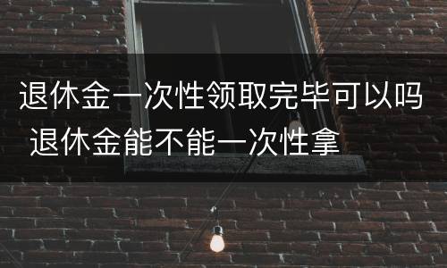 退休金一次性领取完毕可以吗 退休金能不能一次性拿