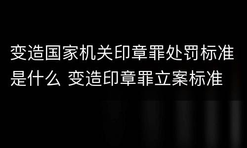 变造国家机关印章罪处罚标准是什么 变造印章罪立案标准