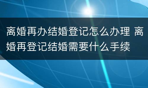 离婚再办结婚登记怎么办理 离婚再登记结婚需要什么手续