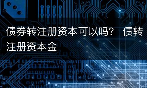 债券转注册资本可以吗？ 债转注册资本金