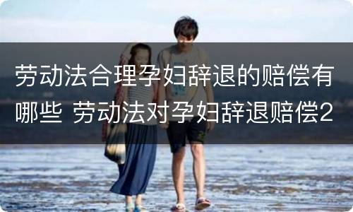 劳动法合理孕妇辞退的赔偿有哪些 劳动法对孕妇辞退赔偿2020年