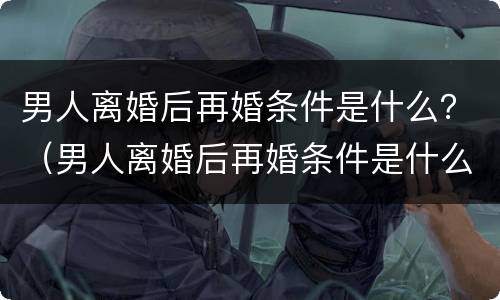 男人离婚后再婚条件是什么？（男人离婚后再婚条件是什么意思）