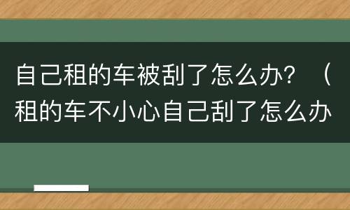 自己租的车被刮了怎么办？（租的车不小心自己刮了怎么办）