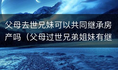 父母去世兄妹可以共同继承房产吗（父母过世兄弟姐妹有继承权没有）