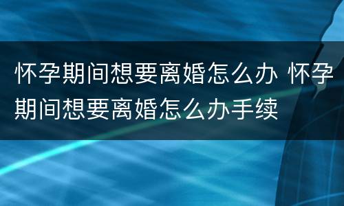 怀孕期间想要离婚怎么办 怀孕期间想要离婚怎么办手续
