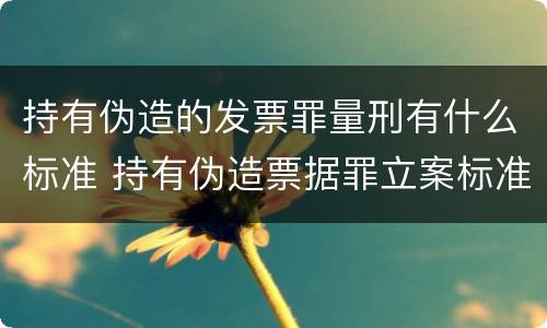 持有伪造的发票罪量刑有什么标准 持有伪造票据罪立案标准