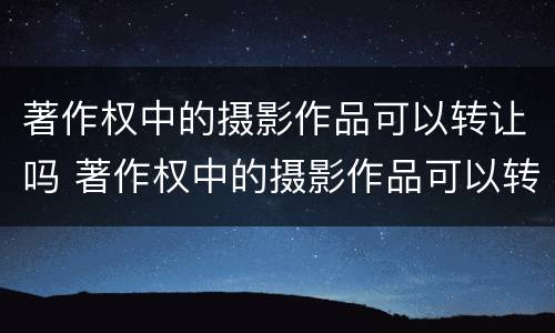 著作权中的摄影作品可以转让吗 著作权中的摄影作品可以转让吗为什么